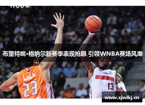 布里特妮·格纳尔新赛季表现抢眼 引领WNBA赛场风潮 布里特妮·格纳尔新赛季表现抢眼 引领WNBA赛场风潮