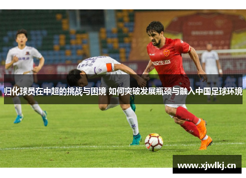 归化球员在中超的挑战与困境 如何突破发展瓶颈与融入中国足球环境 归化球员在中超的挑战与困境 如何突破发展瓶颈与融入中国足球环境